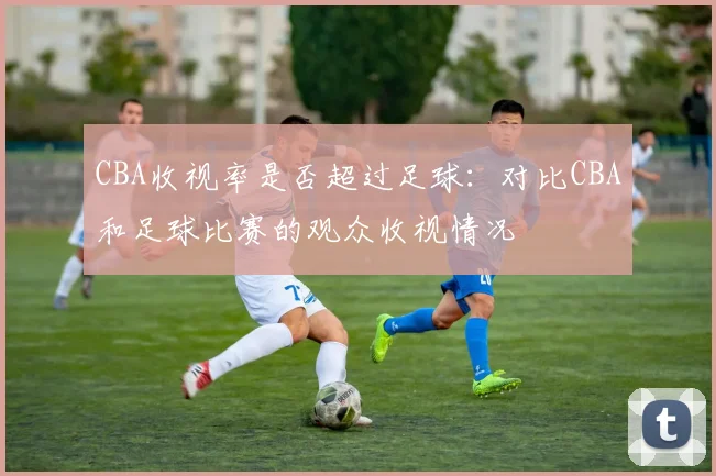 CBA收视率是否超过足球：对比CBA和足球比赛的观众收视情况