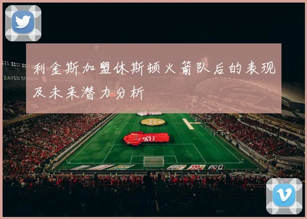 利金斯加盟休斯顿火箭队后的表现及未来潜力分析