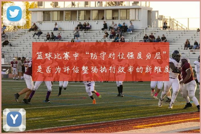 篮球比赛中“防守对位强度分层”是否为评估整场执行效率的新维度